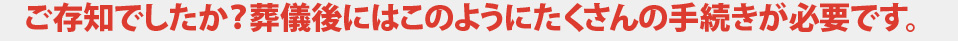 ご存知でしたか？葬儀後にはこのようにたくさんの手続きが必要です。
